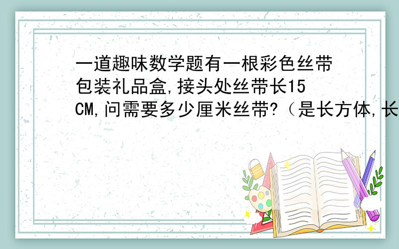 一道趣味数学题有一根彩色丝带包装礼品盒,接头处丝带长15CM,问需要多少厘米丝带?（是长方体,长35CM宽15CM高20