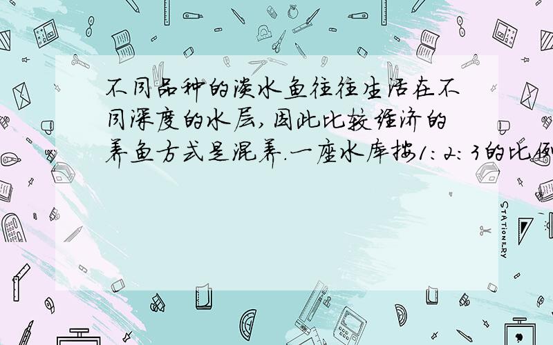 不同品种的淡水鱼往往生活在不同深度的水层,因此比较经济的养鱼方式是混养.一座水库按1:2:3的比例放养