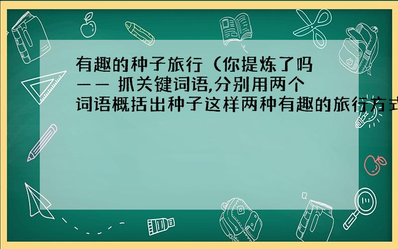 有趣的种子旅行（你提炼了吗 —— 抓关键词语,分别用两个词语概括出种子这样两种有趣的旅行方式：)