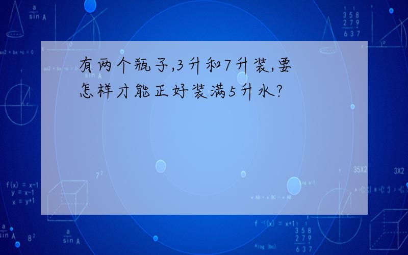 有两个瓶子,3升和7升装,要怎样才能正好装满5升水?