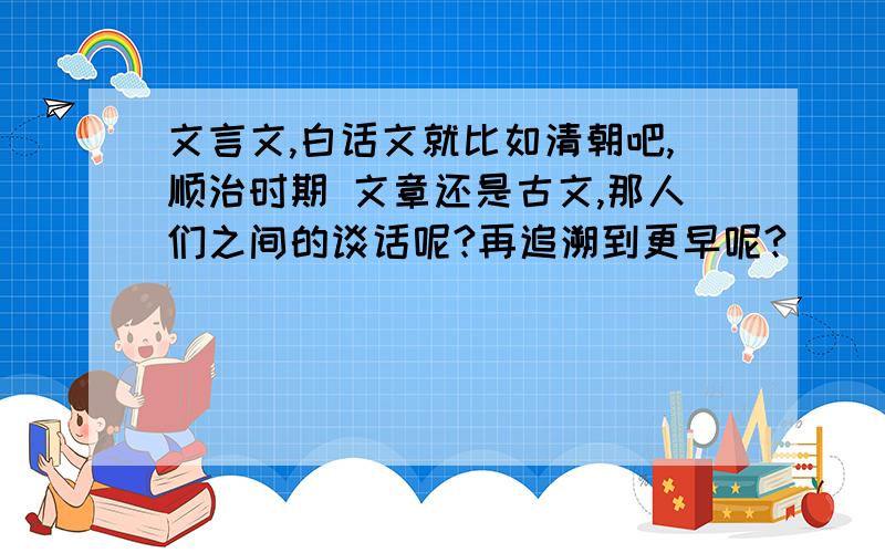 文言文,白话文就比如清朝吧,顺治时期 文章还是古文,那人们之间的谈话呢?再追溯到更早呢?