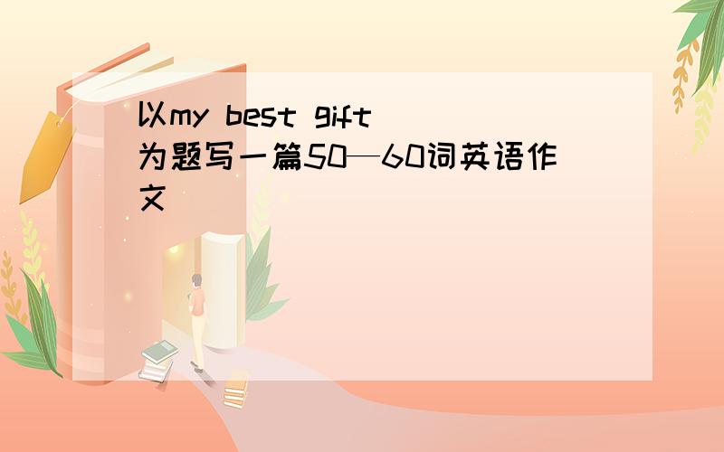 以my best gift 为题写一篇50—60词英语作文