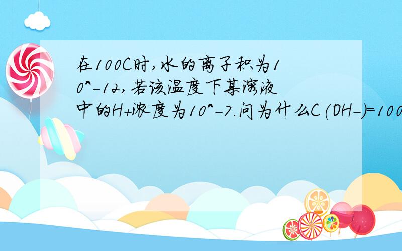 在100C时,水的离子积为10^-12,若该温度下某溶液中的H+浓度为10^-7.问为什么C(OH-)=100C（H+）