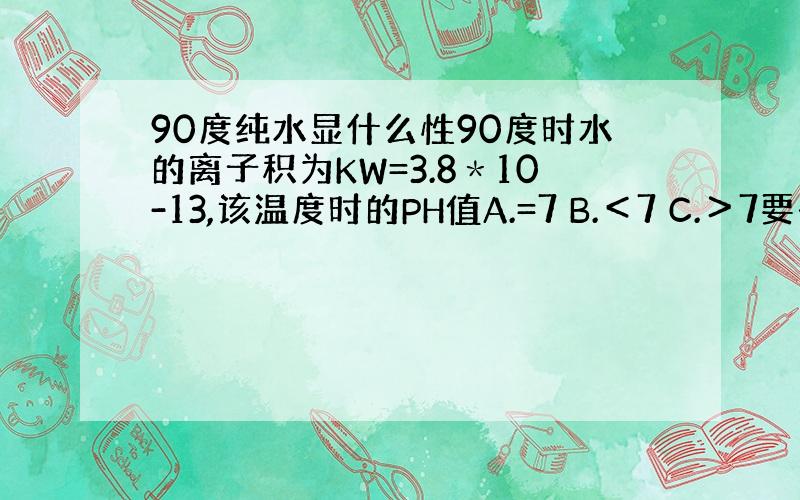 90度纯水显什么性90度时水的离子积为KW=3.8＊10-13,该温度时的PH值A.=7 B.＜7 C.＞7要有具体分析