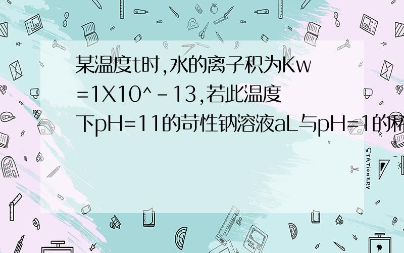 某温度t时,水的离子积为Kw=1X10^-13,若此温度下pH=11的苛性钠溶液aL与pH=1的稀硫酸bL混合,设混合后