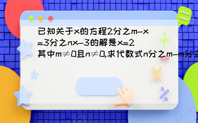 已知关于x的方程2分之m-x=3分之nx-3的解是x=2其中m≠0且n≠0,求代数式n分之m-m分之n 要列方程