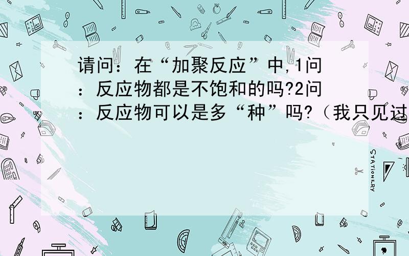 请问：在“加聚反应”中,1问：反应物都是不饱和的吗?2问：反应物可以是多“种”吗?（我只见过一种的）3问：如果是多种反应