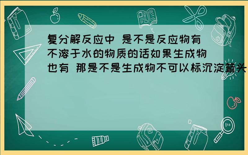 复分解反应中 是不是反应物有不溶于水的物质的话如果生成物也有 那是不是生成物不可以标沉淀箭头吖