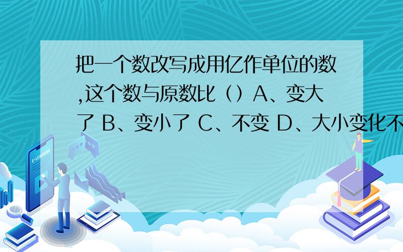 把一个数改写成用亿作单位的数,这个数与原数比（）A、变大了 B、变小了 C、不变 D、大小变化不一定