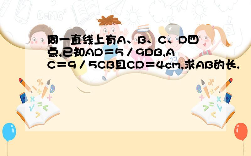 同一直线上有A、B、C、D四点,已知AD＝5／9DB,AC＝9／5CB且CD＝4cm,求AB的长.