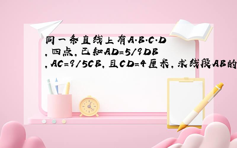 同一条直线上有A.B.C.D,四点,已知AD＝5/9DB,AC＝9/5CB,且CD＝4厘米,求线段AB的长?