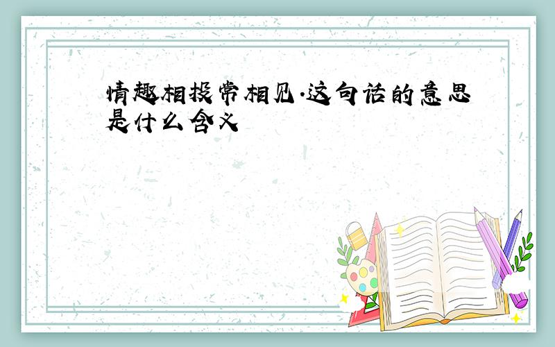 情趣相投常相见.这句话的意思是什么含义