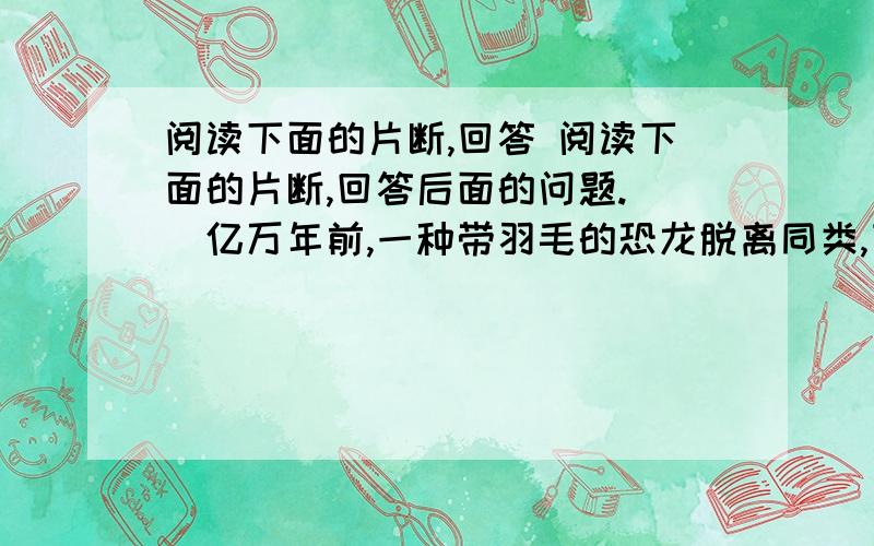 阅读下面的片断,回答 阅读下面的片断,回答后面的问题.　　亿万年前,一种带羽毛的恐龙脱离同类,飞向蓝天,演化出今天的鸟类