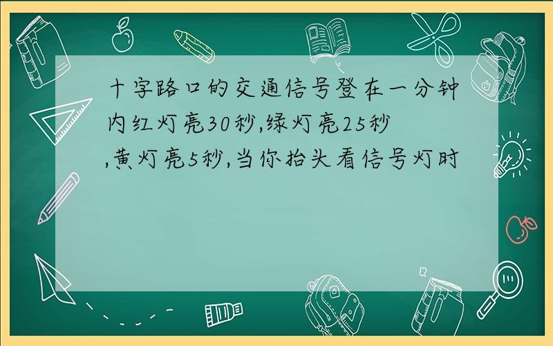 十字路口的交通信号登在一分钟内红灯亮30秒,绿灯亮25秒,黄灯亮5秒,当你抬头看信号灯时