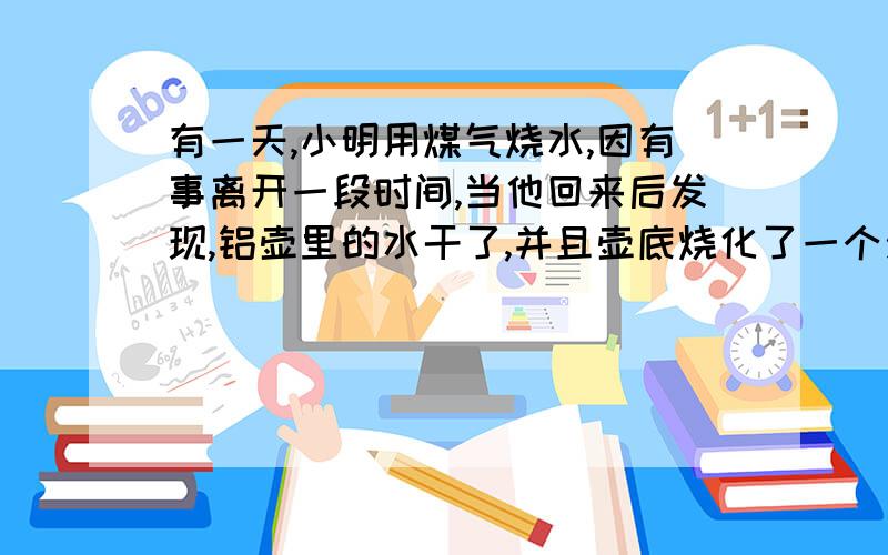 有一天,小明用煤气烧水,因有事离开一段时间,当他回来后发现,铝壶里的水干了,并且壶底烧化了一个洞.