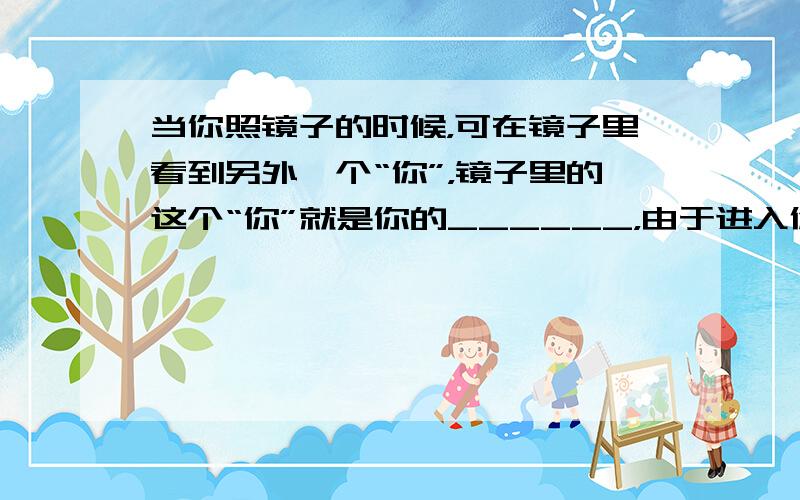 当你照镜子的时候，可在镜子里看到另外一个“你”，镜子里的这个“你”就是你的______，由于进入你眼睛的光线并非真正来自