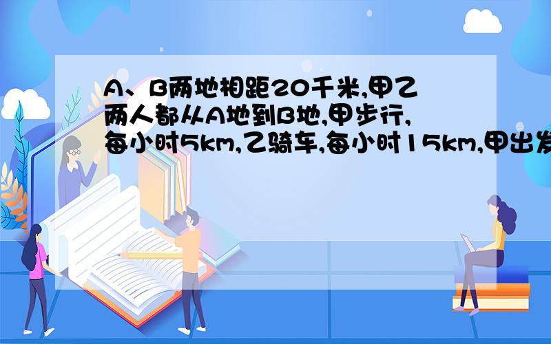 A、B两地相距20千米,甲乙两人都从A地到B地,甲步行,每小时5km,乙骑车,每小时15km,甲出发1小时后乙再出发,先