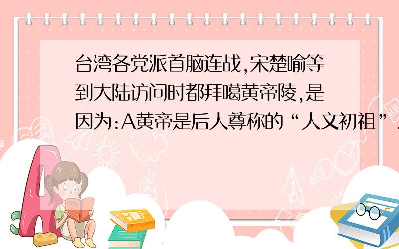 台湾各党派首脑连战,宋楚喻等到大陆访问时都拜噶黄帝陵,是因为:A黄帝是后人尊称的“人文初祖”.B是因为他自己打败了蜇尤,