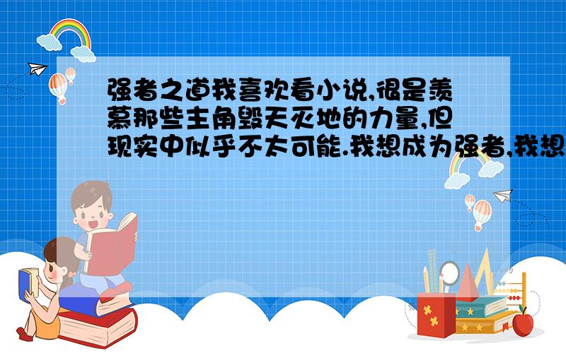 强者之道我喜欢看小说,很是羡慕那些主角毁天灭地的力量,但现实中似乎不太可能.我想成为强者,我想拥有力量,我可以做到吗,z