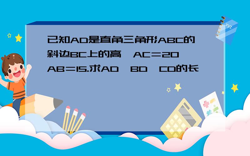 已知AD是直角三角形ABC的斜边BC上的高,AC＝20,AB＝15.求AD、BD、CD的长