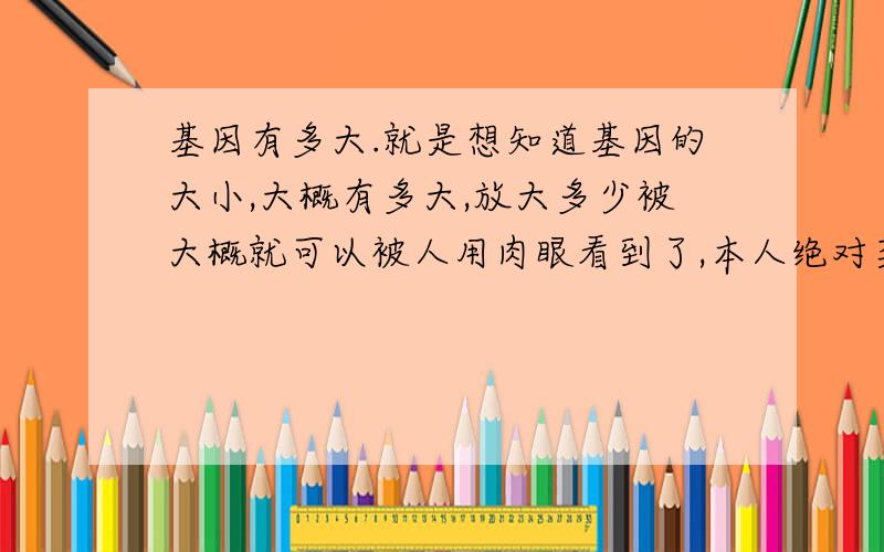 基因有多大.就是想知道基因的大小,大概有多大,放大多少被大概就可以被人用肉眼看到了,本人绝对菜鸟,只是好奇,财富变负了,