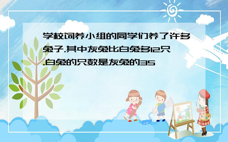 学校饲养小组的同学们养了许多兔子，其中灰兔比白兔多12只，白兔的只数是灰兔的35