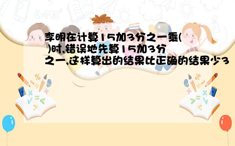 李明在计算15加3分之一乘( )时,错误地先算15加3分之一,这样算出的结果比正确的结果少3