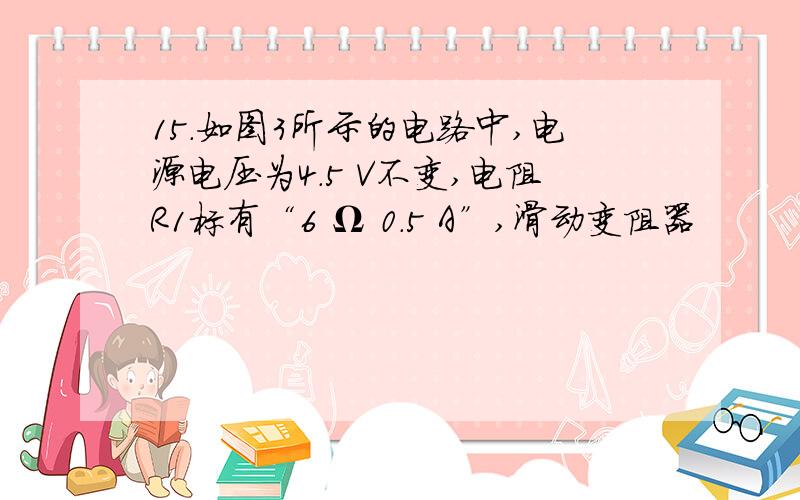 15.如图3所示的电路中,电源电压为4.5 V不变,电阻R1标有“6 Ω 0.5 A”,滑动变阻器