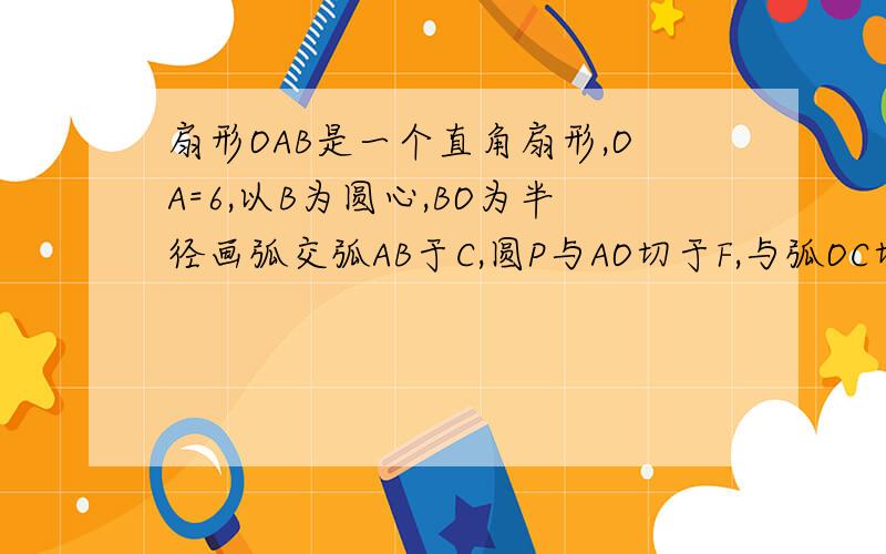 扇形OAB是一个直角扇形,OA=6,以B为圆心,BO为半径画弧交弧AB于C,圆P与AO切于F,与弧OC切于D与弧AB切于