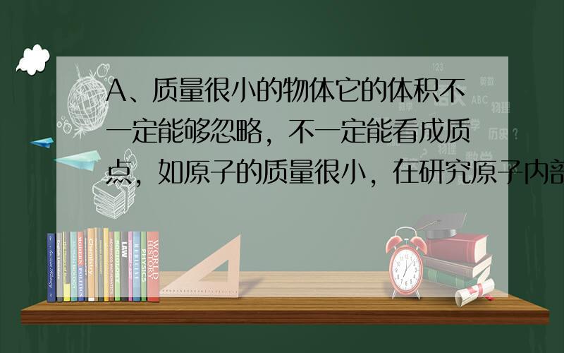 A、质量很小的物体它的体积不一定能够忽略，不一定能看成质点，如原子的质量很小，在研究原子内部结构的时候是不能看成质点的