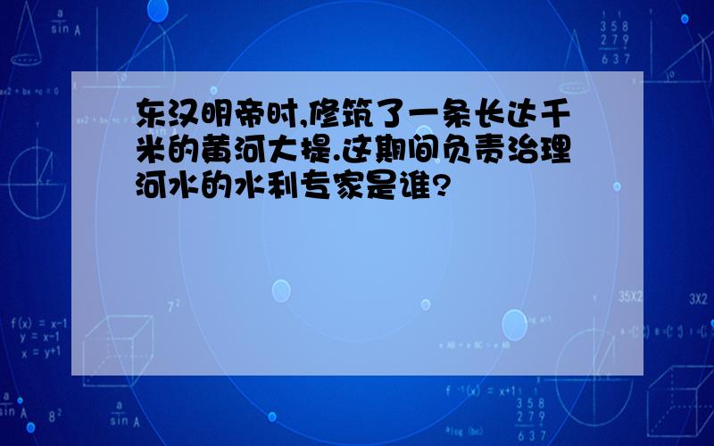 东汉明帝时,修筑了一条长达千米的黄河大提.这期间负责治理河水的水利专家是谁?