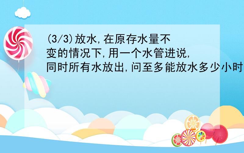 (3/3)放水,在原存水量不变的情况下,用一个水管进说,同时所有水放出,问至多能放水多少小时?