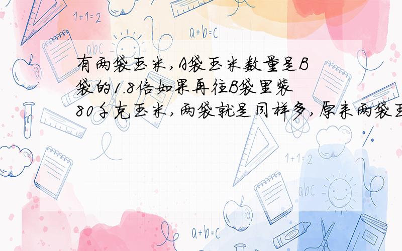 有两袋玉米,A袋玉米数量是B袋的1.8倍如果再往B袋里装80千克玉米,两袋就是同样多,原来两袋玉米各有多少