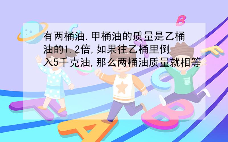 有两桶油,甲桶油的质量是乙桶油的1.2倍,如果往乙桶里倒入5千克油,那么两桶油质量就相等