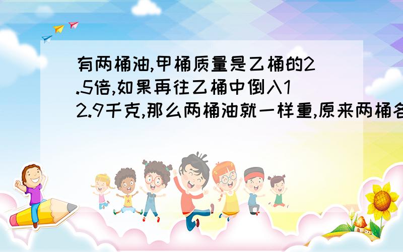 有两桶油,甲桶质量是乙桶的2.5倍,如果再往乙桶中倒入12.9千克,那么两桶油就一样重,原来两桶各重多少