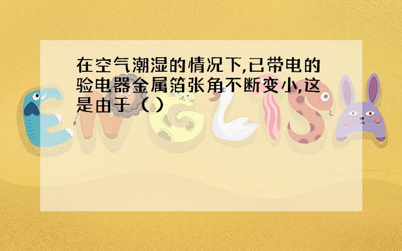 在空气潮湿的情况下,已带电的验电器金属箔张角不断变小,这是由于（ ）