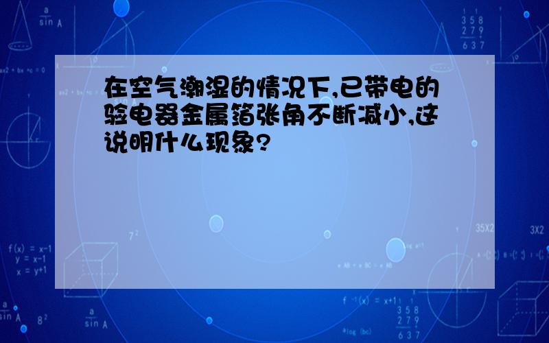 在空气潮湿的情况下,已带电的验电器金属箔张角不断减小,这说明什么现象?