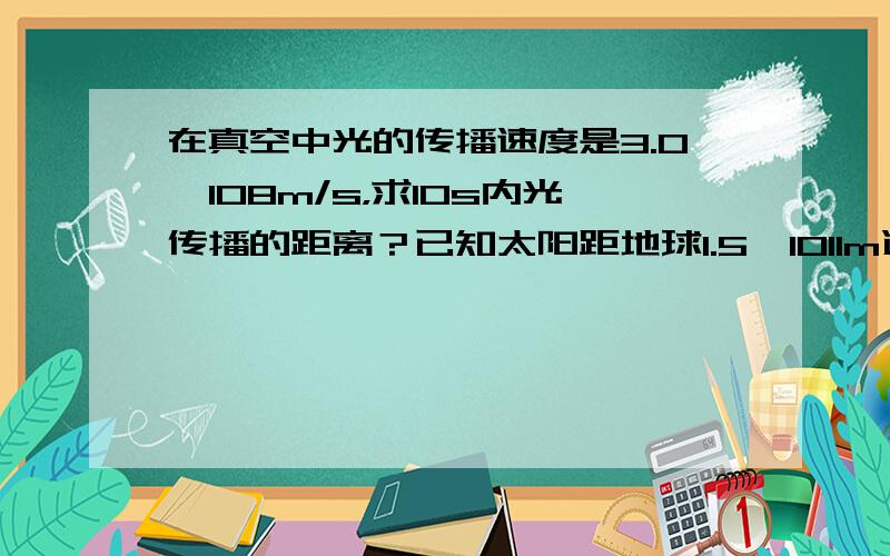 在真空中光的传播速度是3.0×108m/s，求10s内光传播的距离？已知太阳距地球1.5×1011m远，求光从太阳传到地