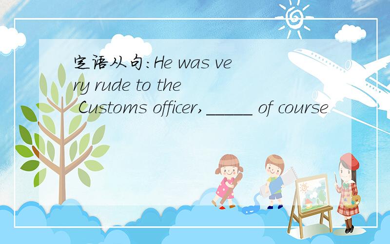 定语从句：He was very rude to the Customs officer,_____ of course