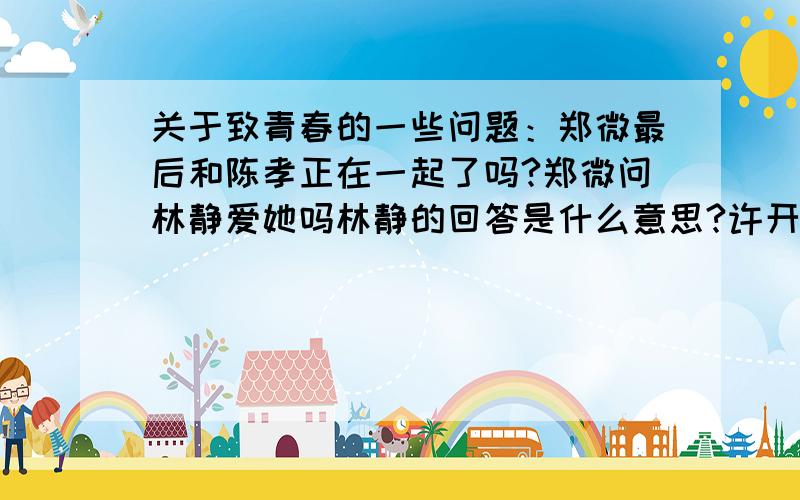 关于致青春的一些问题：郑微最后和陈孝正在一起了吗?郑微问林静爱她吗林静的回答是什么意思?许开阳见到的那个是朱小北吗?为什