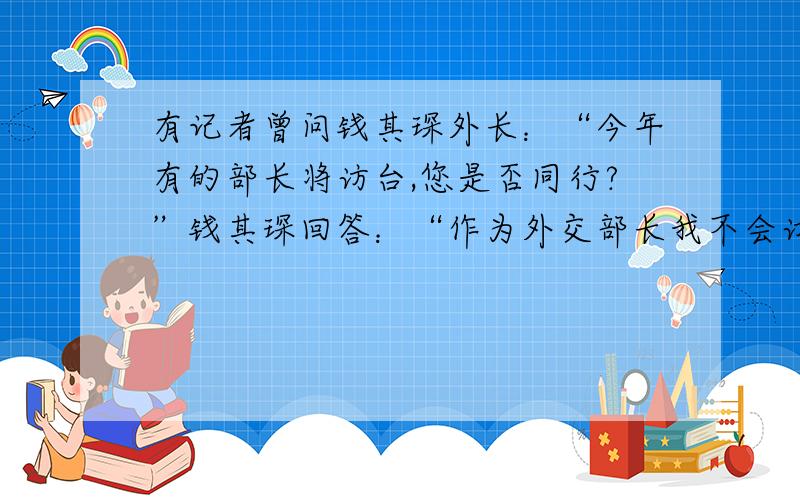 有记者曾问钱其琛外长：“今年有的部长将访台,您是否同行?”钱其琛回答：“作为外交部长我不会访问台湾.”请问钱外长的回答的