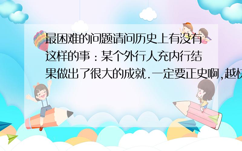 最困难的问题请问历史上有没有这样的事：某个外行人充内行结果做出了很大的成就.一定要正史啊,越快越,讲全一点.不要现代的。