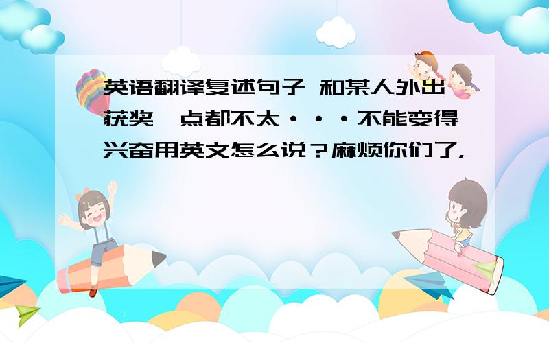 英语翻译复述句子 和某人外出获奖一点都不太···不能变得兴奋用英文怎么说？麻烦你们了，