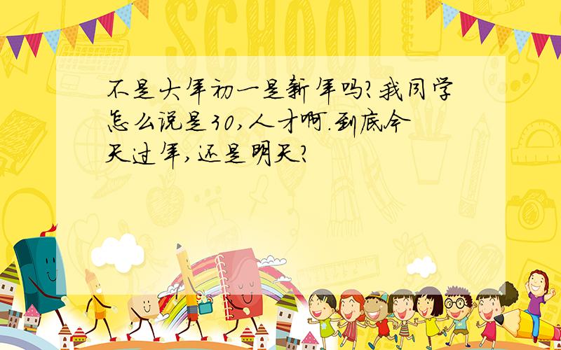 不是大年初一是新年吗?我同学怎么说是30,人才啊.到底今天过年,还是明天?