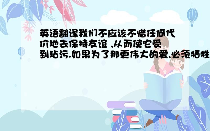 英语翻译我们不应该不惜任何代价地去保持友谊 ,从而使它受到玷污.如果为了那更伟大的爱,必须牺牲友谊,那也是没有办法的事；