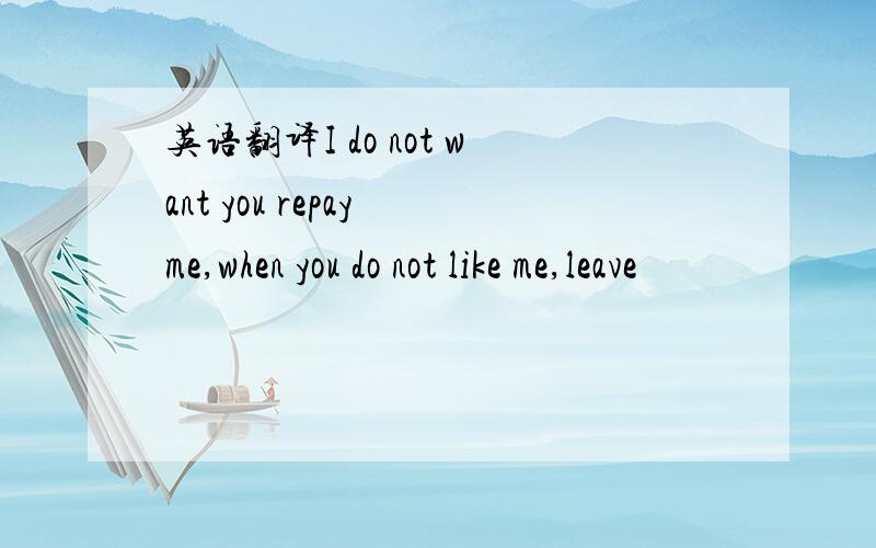 英语翻译I do not want you repay me,when you do not like me,leave