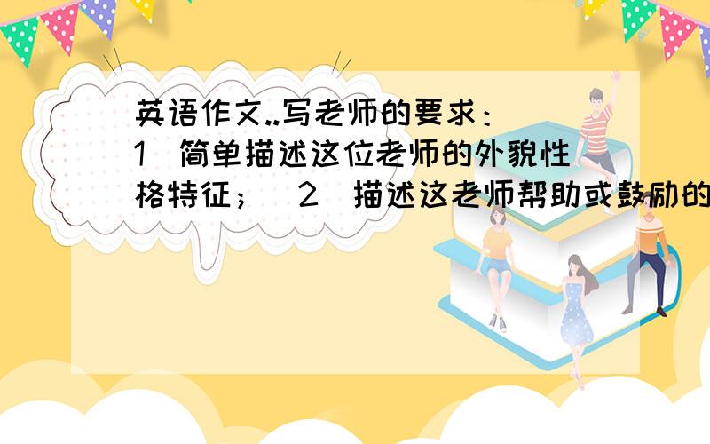 英语作文..写老师的要求：（1）简单描述这位老师的外貌性格特征；（2）描述这老师帮助或鼓励的难忘事情；（3）表达对老师的