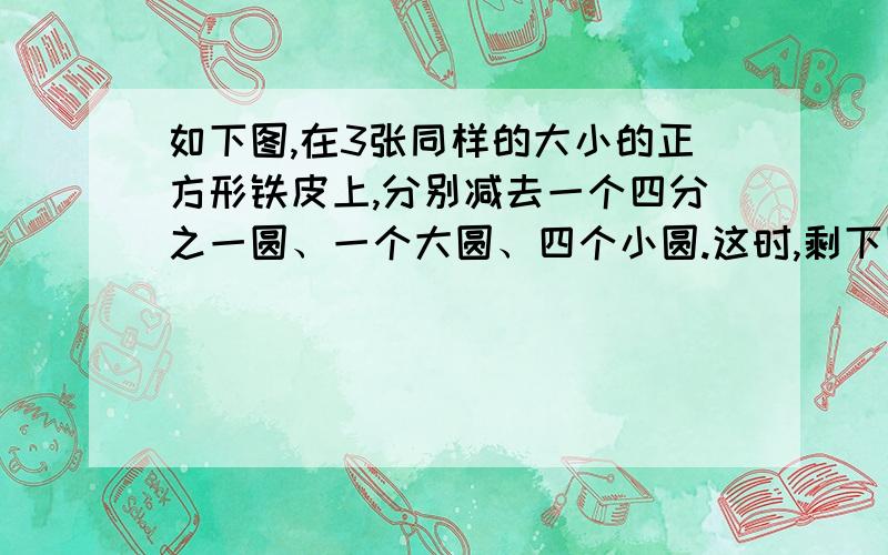 如下图,在3张同样的大小的正方形铁皮上,分别减去一个四分之一圆、一个大圆、四个小圆.这时,剩下阴影部分相比,（）的面积比