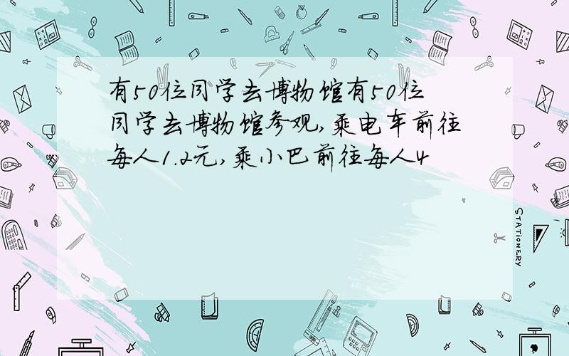 有50位同学去博物馆有50位同学去博物馆参观,乘电车前往每人1.2元,乘小巴前往每人4