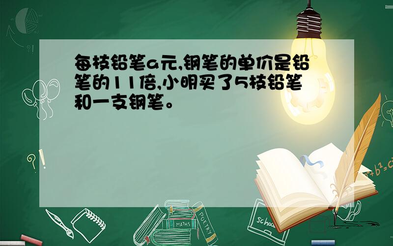 每枝铅笔a元,钢笔的单价是铅笔的11倍,小明买了5枝铅笔和一支钢笔。